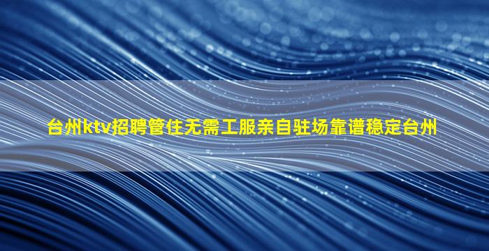 台州ktv招聘管住无需工服亲自驻场靠谱稳定台州